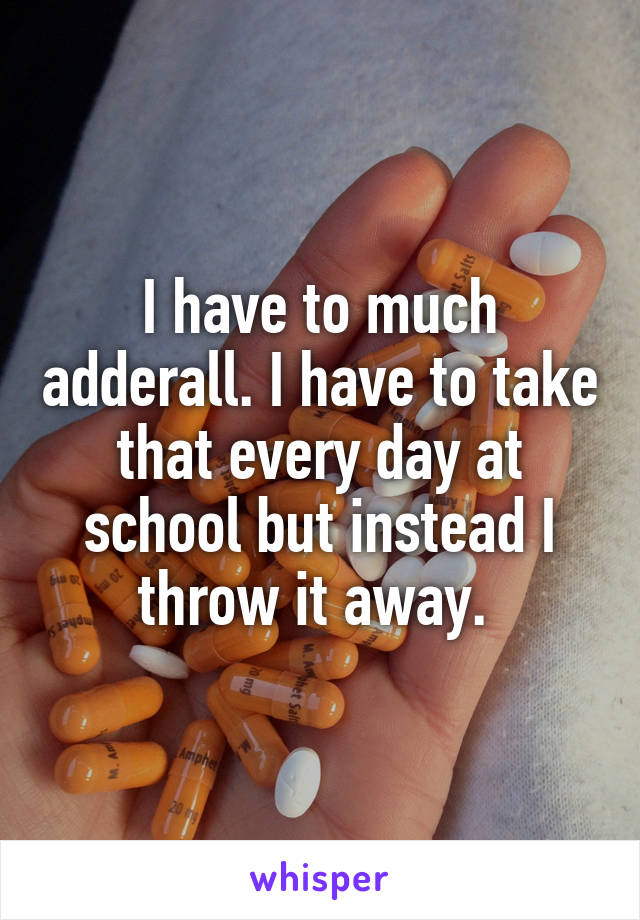 I have to much adderall. I have to take that every day at school but instead I throw it away. 