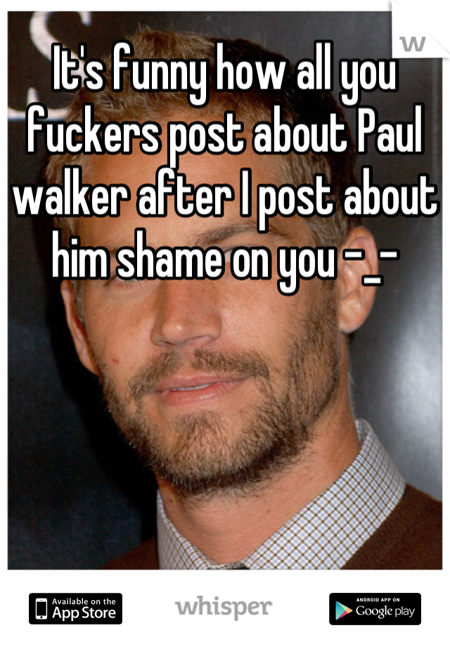 It's funny how all you fuckers post about Paul walker after I post about him shame on you -_-