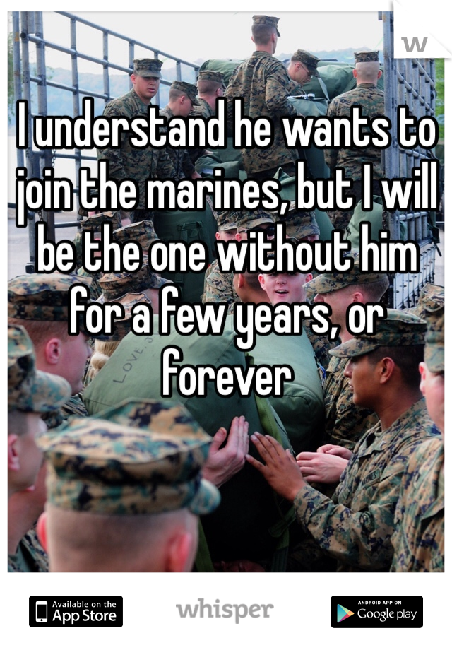 I understand he wants to join the marines, but I will be the one without him for a few years, or forever