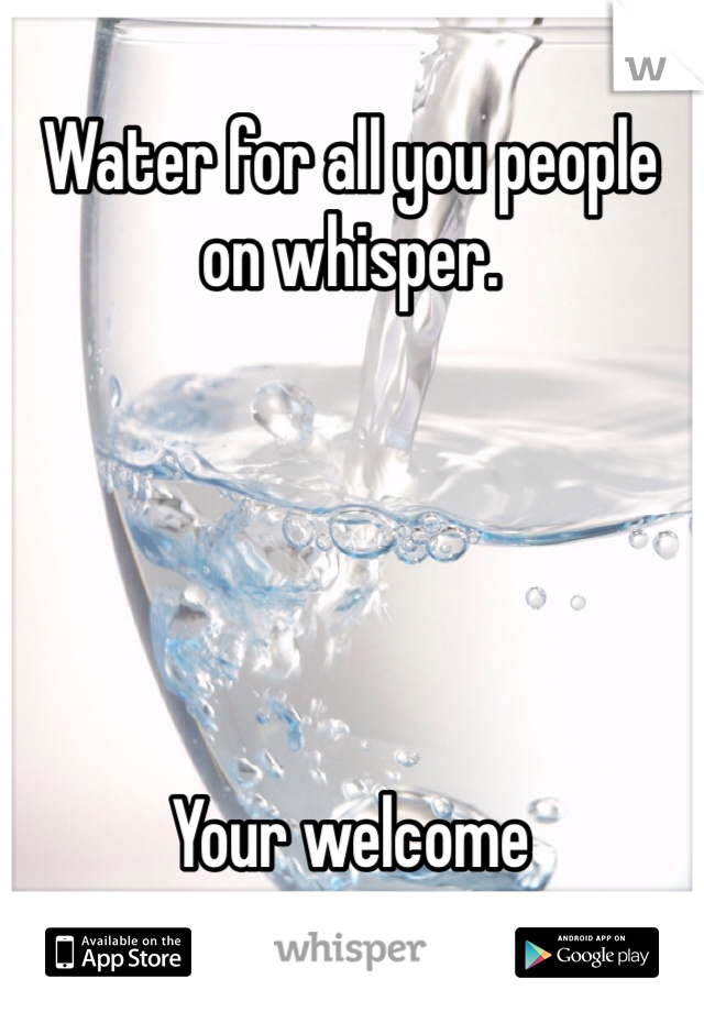 Water for all you people on whisper.  





Your welcome 