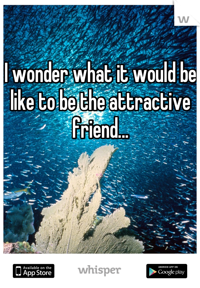 I wonder what it would be like to be the attractive friend...