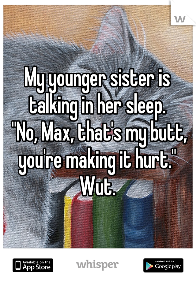 My younger sister is talking in her sleep.
 "No, Max, that's my butt, you're making it hurt." Wut.