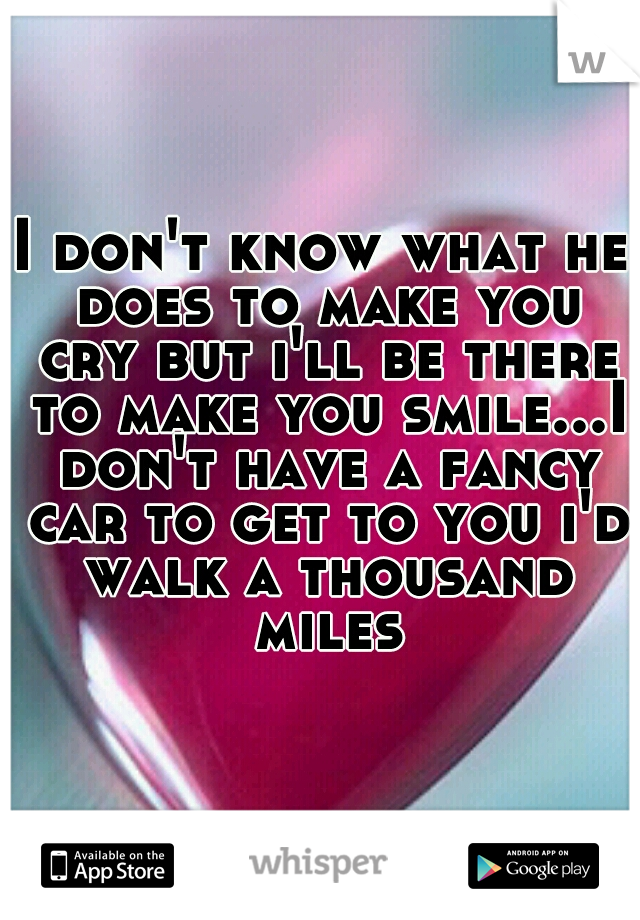 I don't know what he does to make you cry but i'll be there to make you smile...I don't have a fancy car to get to you i'd walk a thousand miles