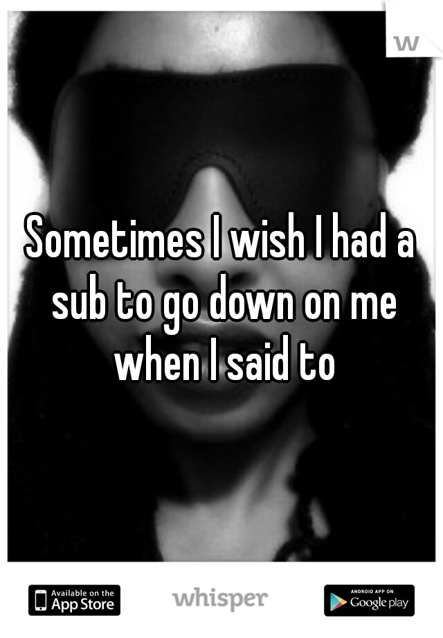 Sometimes I wish I had a sub to go down on me when I said to