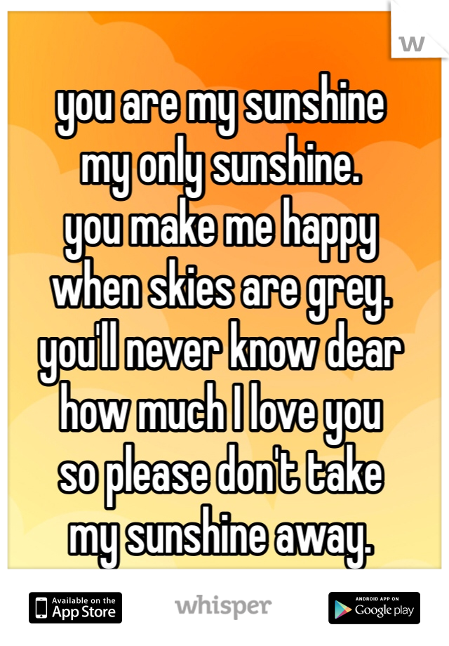 you are my sunshine 
my only sunshine. 
you make me happy 
when skies are grey. 
you'll never know dear 
how much I love you
so please don't take 
my sunshine away. 