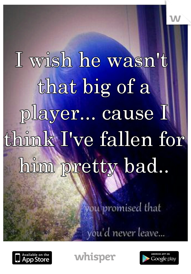 I wish he wasn't that big of a player... cause I think I've fallen for him pretty bad..