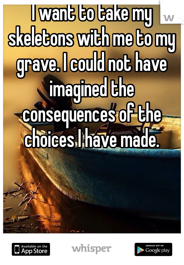 I want to take my skeletons with me to my grave. I could not have imagined the consequences of the choices I have made.