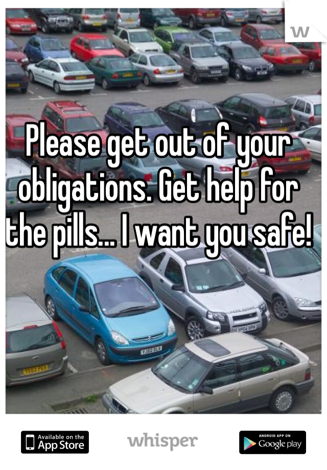 Please get out of your obligations. Get help for the pills... I want you safe!