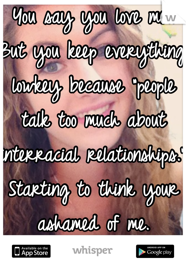 You say you love me..  But you keep everything lowkey because "people talk too much about interracial relationships." Starting to think your ashamed of me.