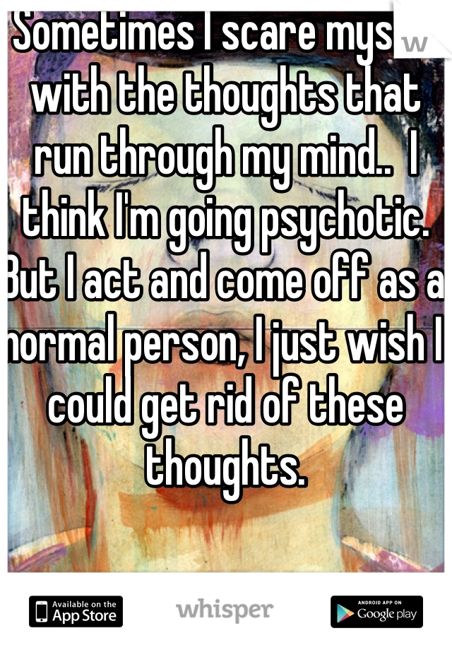 Sometimes I scare myself with the thoughts that run through my mind..  I think I'm going psychotic. But I act and come off as a normal person, I just wish I could get rid of these thoughts. 