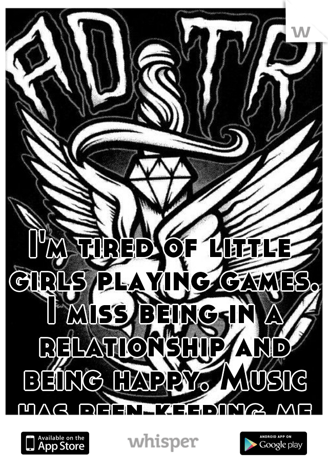 I'm tired of little girls playing games. I miss being in a relationship and being happy. Music has been keeping me content. 