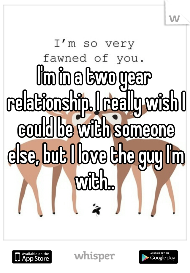 I'm in a two year relationship. I really wish I could be with someone else, but I love the guy I'm with.. 