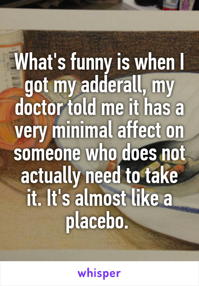 What's funny is when I got my adderall, my doctor told me it has a very minimal affect on someone who does not actually need to take it. It's almost like a placebo. 