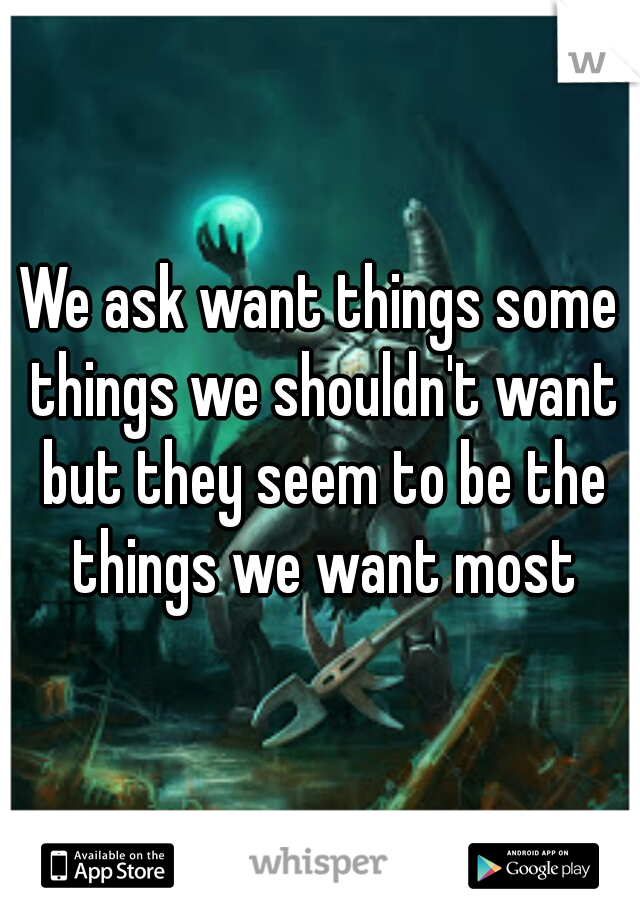 We ask want things some things we shouldn't want but they seem to be the things we want most