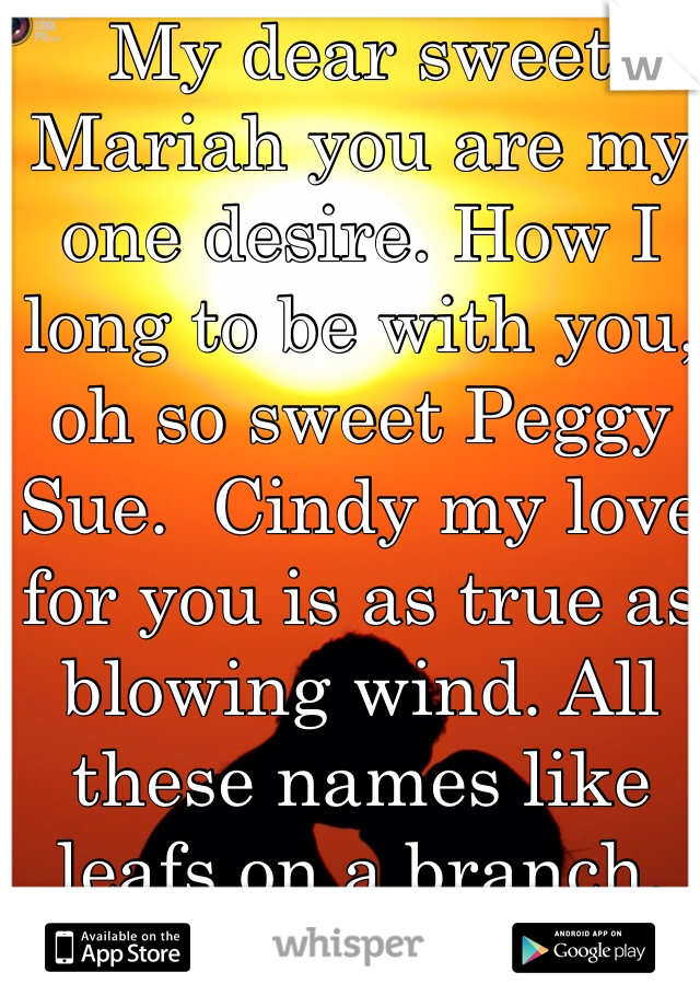 My dear sweet Mariah you are my one desire. How I long to be with you, oh so sweet Peggy Sue.  Cindy my love for you is as true as blowing wind. All these names like leafs on a branch.  Love is love is love.  