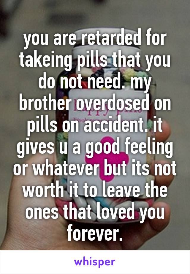 you are retarded for takeing pills that you do not need. my brother overdosed on pills on accident. it gives u a good feeling or whatever but its not worth it to leave the ones that loved you forever.