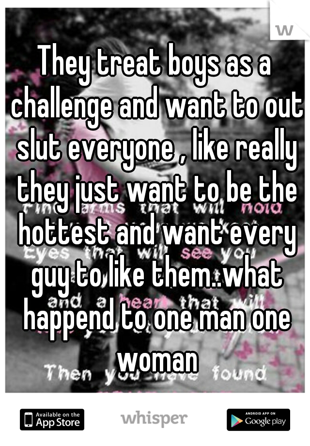 They treat boys as a challenge and want to out slut everyone , like really they just want to be the hottest and want every guy to like them..what happend to one man one woman