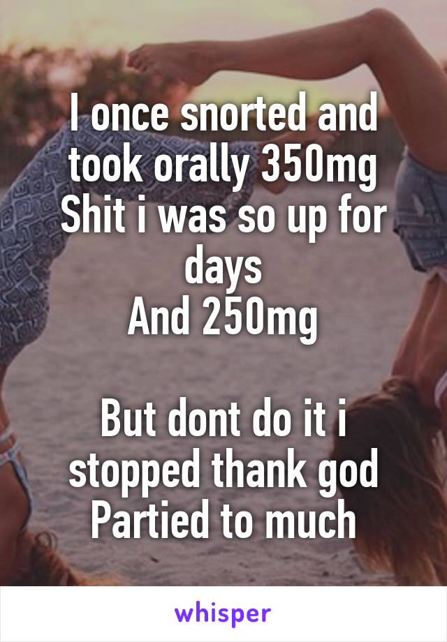 I once snorted and took orally 350mg
Shit i was so up for days
And 250mg

But dont do it i stopped thank god
Partied to much