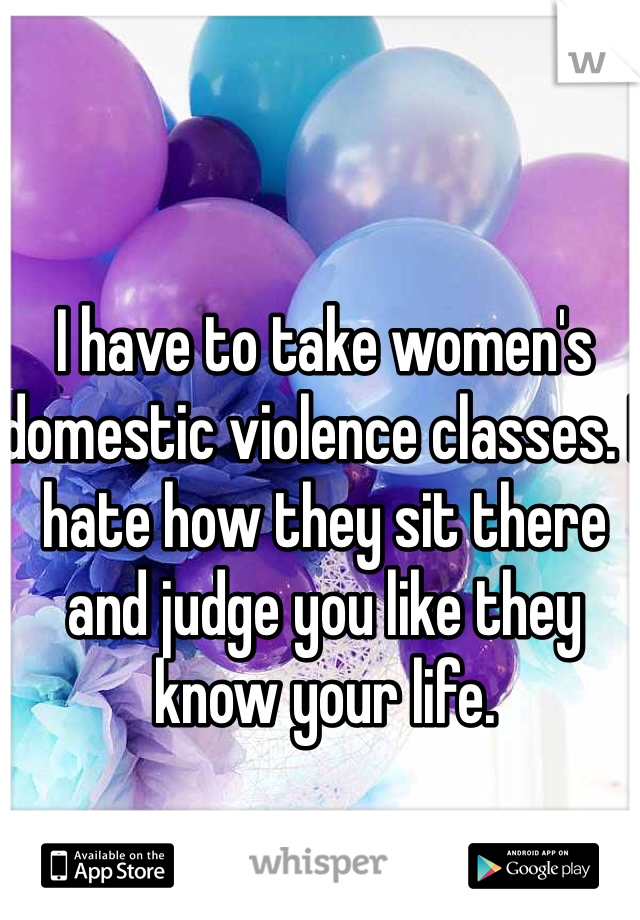 I have to take women's domestic violence classes. I hate how they sit there and judge you like they know your life. 