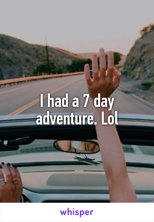 I had a 7 day adventure. Lol