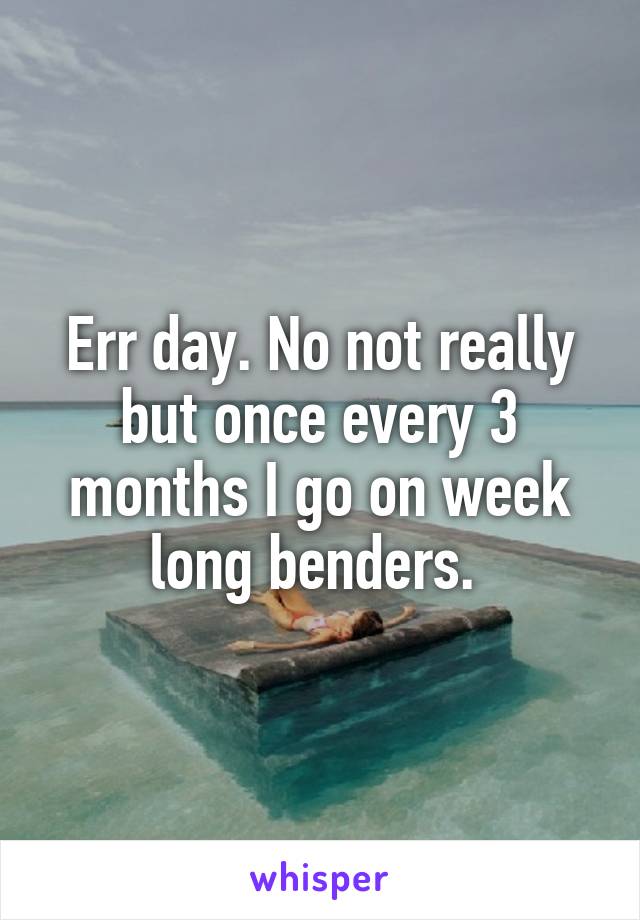 Err day. No not really but once every 3 months I go on week long benders. 