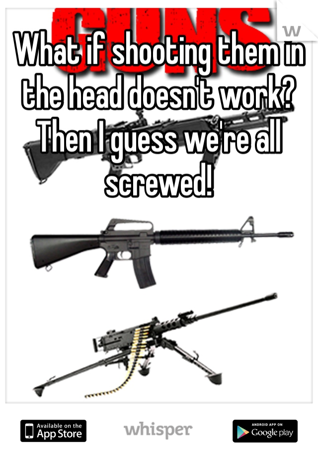 What if shooting them in the head doesn't work? Then I guess we're all screwed! 