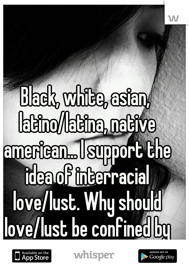 Black, white, asian, latino/latina, native american... I support the idea of interracial love/lust. Why should love/lust be confined by skin color?