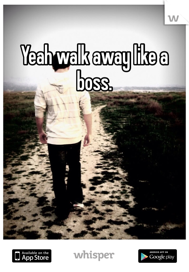 Yeah walk away like a boss.