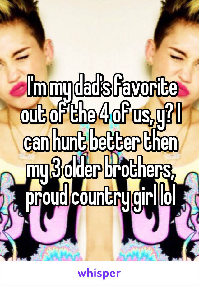  I'm my dad's favorite out of the 4 of us, y? I can hunt better then my 3 older brothers, proud country girl lol