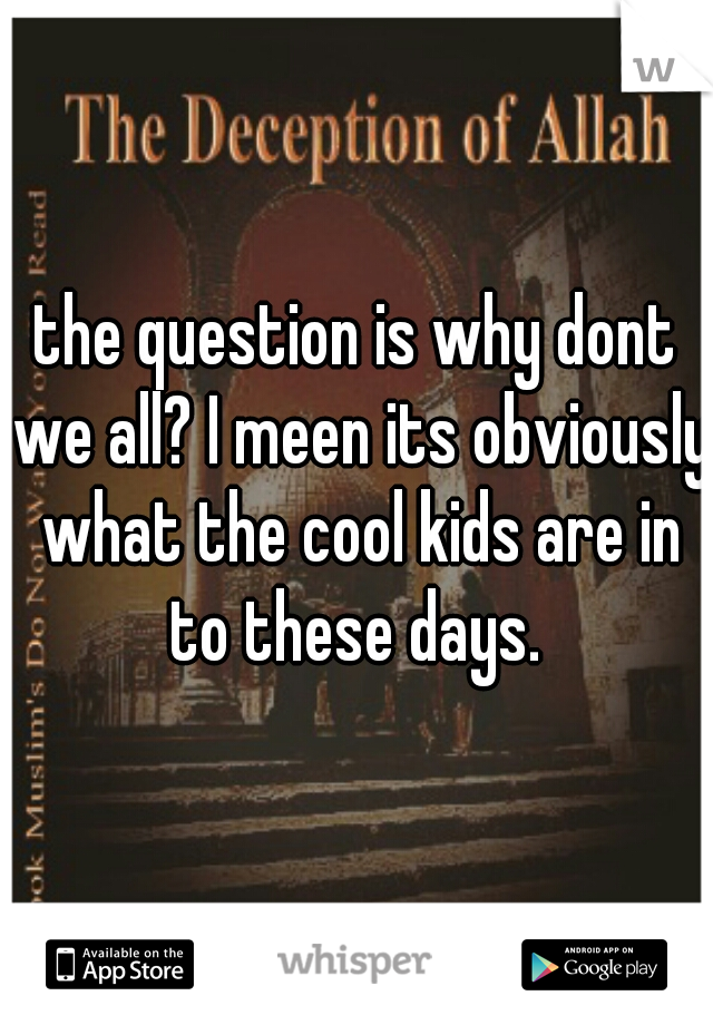 the question is why dont we all? I meen its obviously what the cool kids are in to these days. 