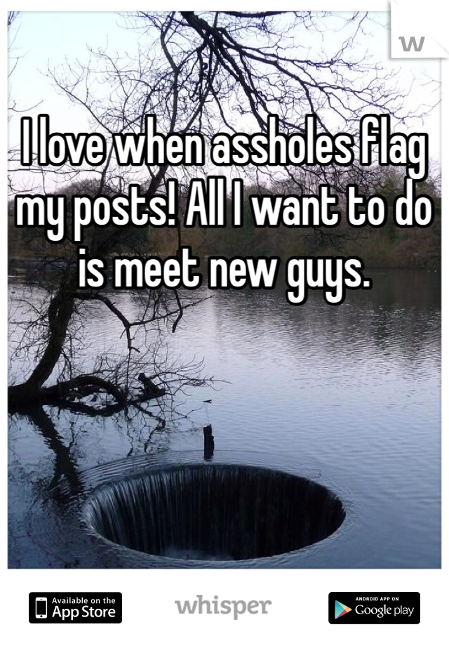 I love when assholes flag my posts! All I want to do is meet new guys.