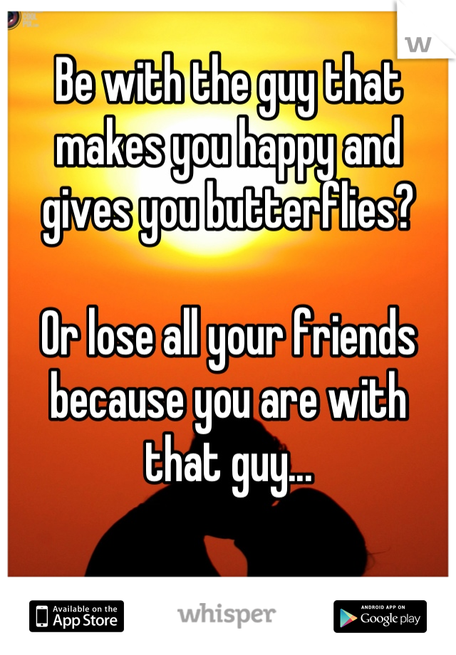 Be with the guy that makes you happy and gives you butterflies?

Or lose all your friends because you are with that guy...