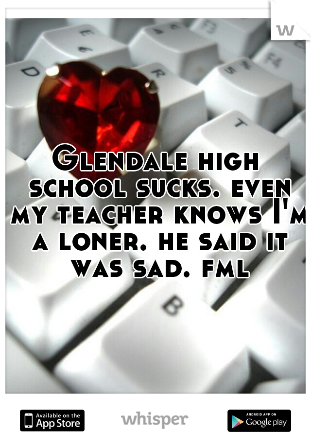 Glendale high school sucks. even my teacher knows I'm a loner. he said it was sad. fml