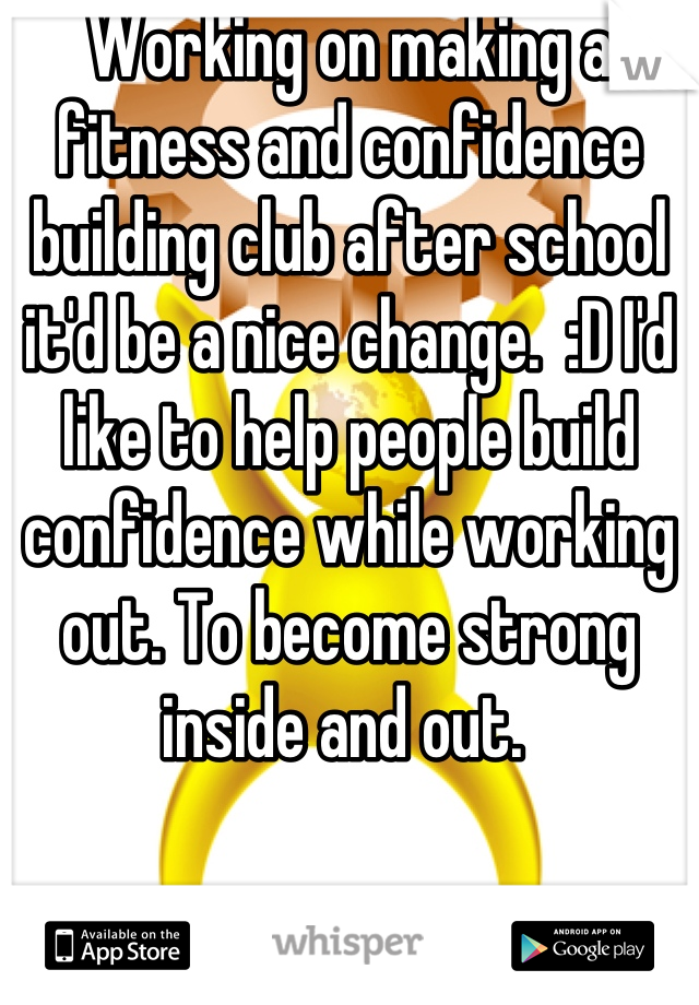 Working on making a fitness and confidence building club after school it'd be a nice change.  :D I'd like to help people build confidence while working out. To become strong inside and out. 