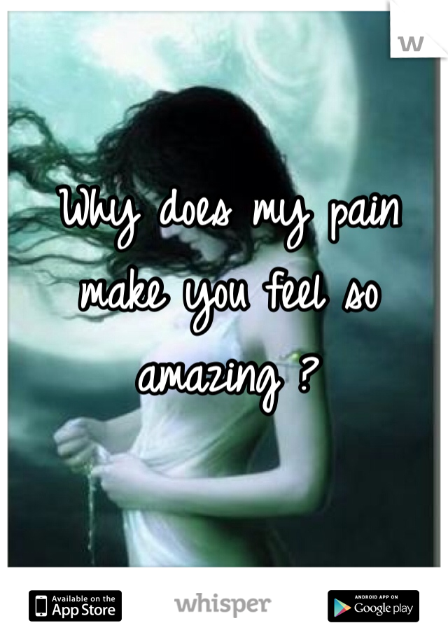 Why does my pain make you feel so amazing ?
