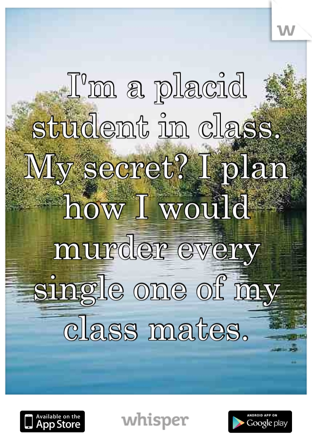 I'm a placid student in class. My secret? I plan how I would murder every single one of my class mates.