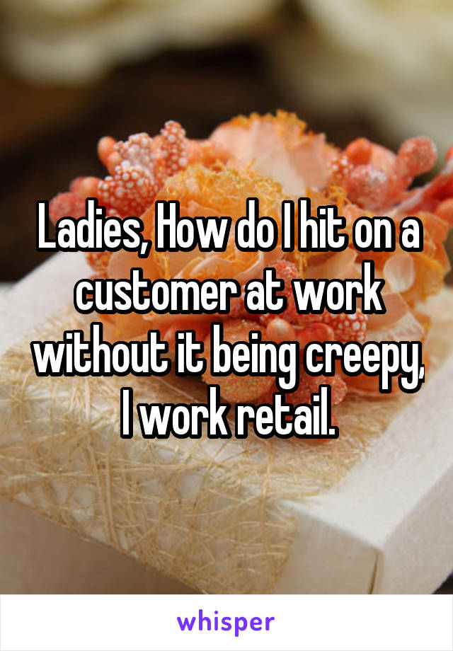 Ladies, How do I hit on a customer at work without it being creepy, I work retail.