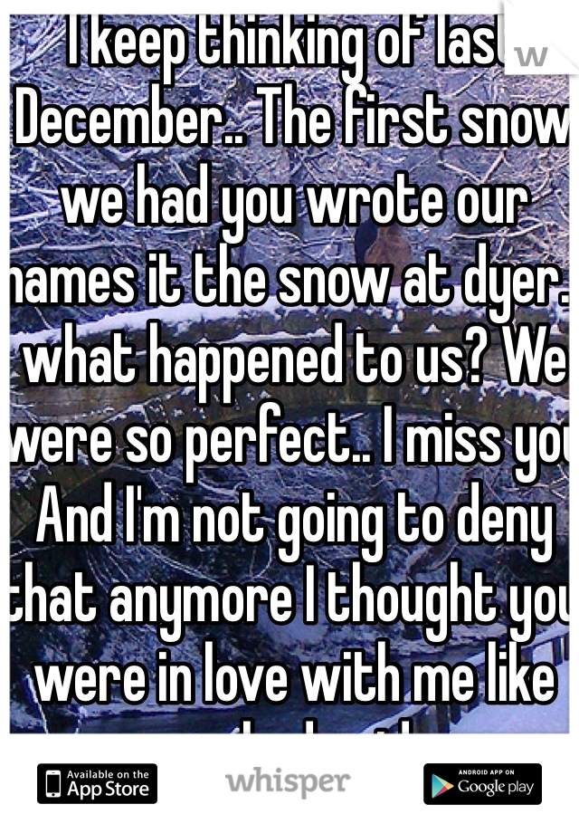 I keep thinking of last December.. The first snow we had you wrote our names it the snow at dyer.. what happened to us? We were so perfect.. I miss you And I'm not going to deny that anymore I thought you were in love with me like you had said..
