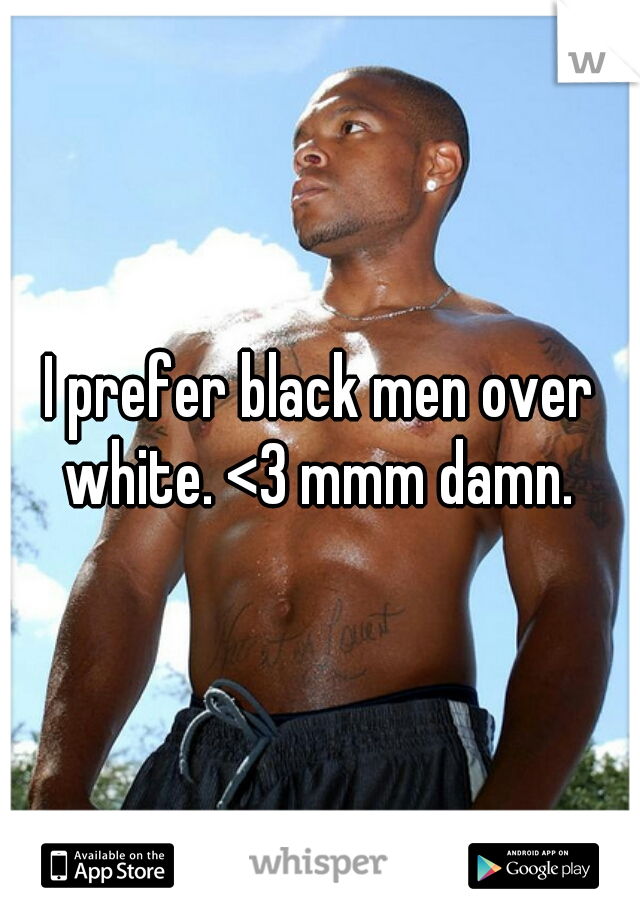 I prefer black men over white. <3 mmm damn. 
