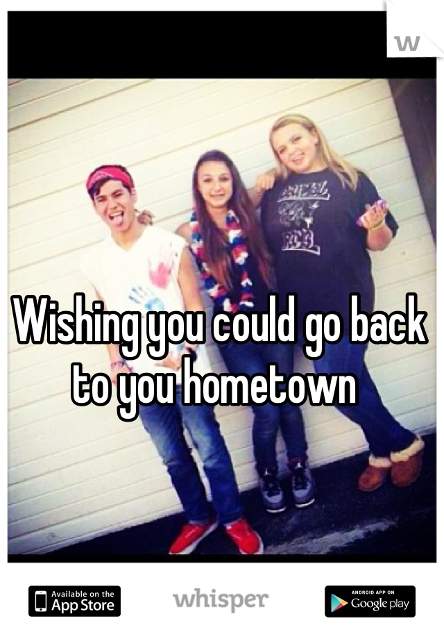 Wishing you could go back to you hometown 