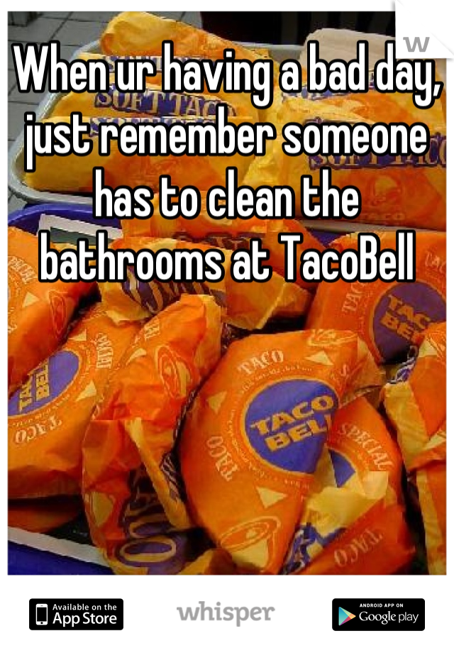 When ur having a bad day, just remember someone has to clean the bathrooms at TacoBell