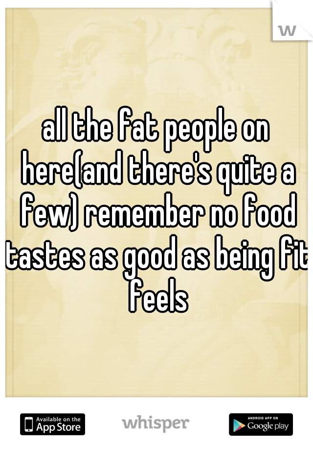 all the fat people on here(and there's quite a few) remember no food tastes as good as being fit feels