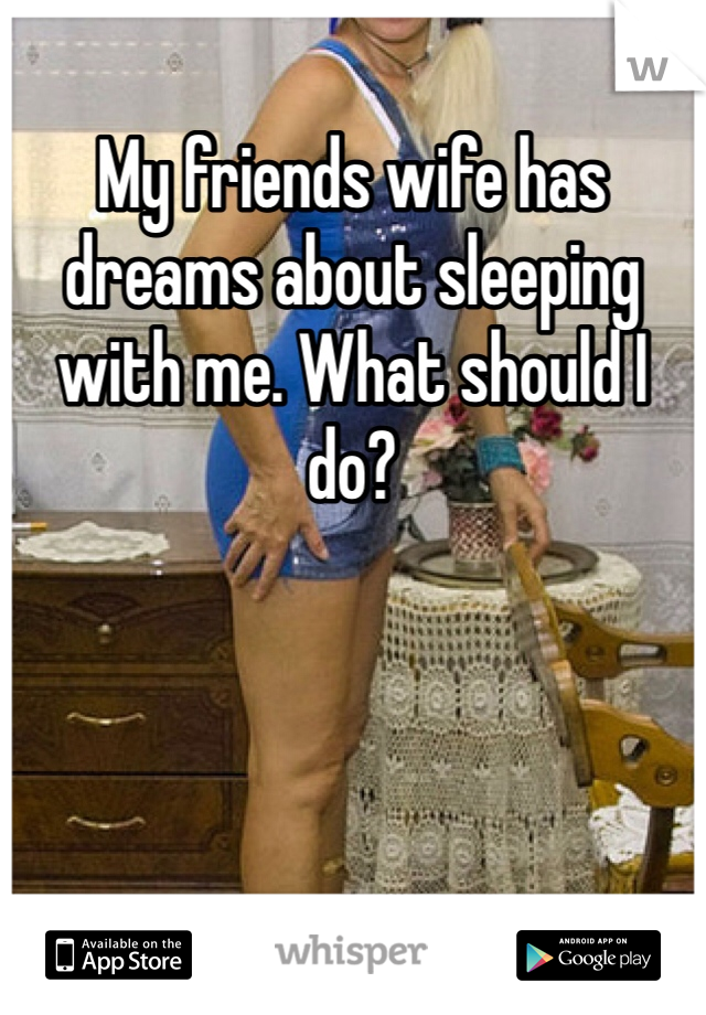 My friends wife has dreams about sleeping with me. What should I do?
