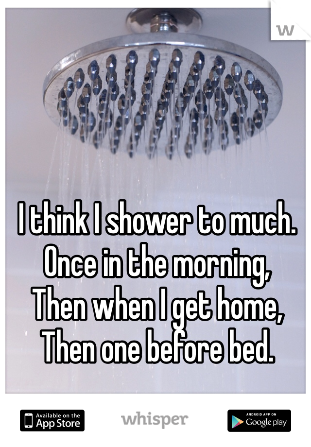 I think I shower to much.
Once in the morning,
Then when I get home,
Then one before bed.