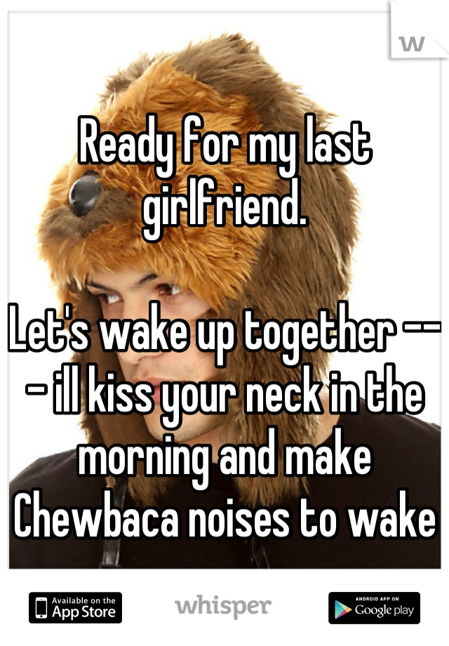 Ready for my last girlfriend. 

Let's wake up together --- ill kiss your neck in the morning and make Chewbaca noises to wake u up. 