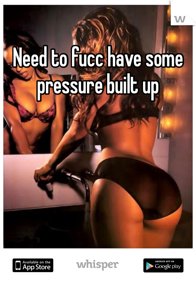 Need to fucc have some pressure built up