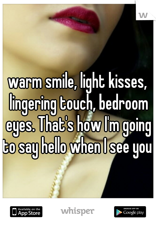warm smile, light kisses, lingering touch, bedroom eyes. That's how I'm going to say hello when I see you 