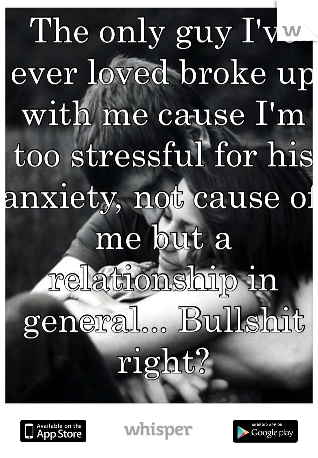 The only guy I've ever loved broke up with me cause I'm too stressful for his anxiety, not cause of me but a relationship in general... Bullshit right?