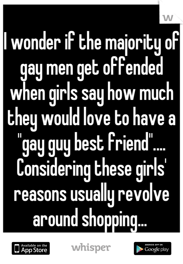 I wonder if the majority of gay men get offended when girls say how much they would love to have a "gay guy best friend".... Considering these girls' reasons usually revolve around shopping... 