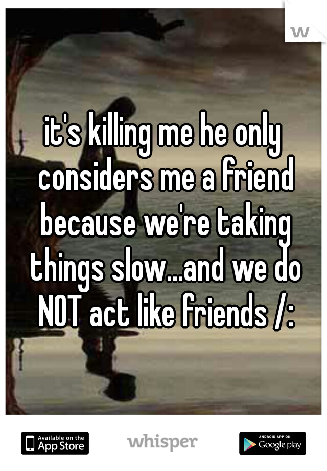 it's killing me he only considers me a friend because we're taking things slow...and we do NOT act like friends /: